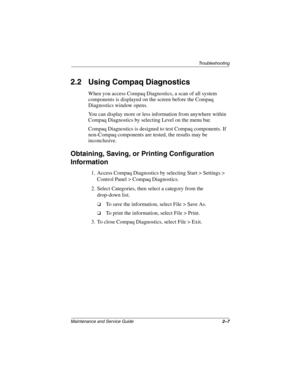 Page 37Troubleshooting
Maintenance and Service Guide2–7
2.2 Using Compaq Diagnostics
When you access Compaq Diagnostics, a scan of all system 
components is displayed on the screen before the Compaq 
Diagnostics window opens.
You can display more or less information from anywhere within 
Compaq Diagnostics by selecting Level on the menu bar.
Compaq Diagnostics is designed to test Compaq components. If 
non-Compaq components are tested, the results may be 
inconclusive.
Obtaining, Saving, or Printing...