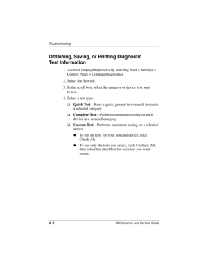 Page 382–8Maintenance and Service Guide
Troubleshooting
Obtaining, Saving, or Printing Diagnostic 
Test Information
1. Access Compaq Diagnostics by selecting Start > Settings > 
Control Panel > Compaq Diagnostics.
2. Select the Test tab.
3. In the scroll box, select the category or device you want 
to test.
4. Select a test type:
❏Quick Test—Runs a quick, general test on each device in 
a selected category.
❏Complete Test—Performs maximum testing on each 
device in a selected category.
❏Custom Test—Performs...