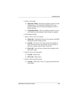 Page 39Troubleshooting
Maintenance and Service Guide2–9
5. Select a test mode:
❏Interactive Mode—Provides maximum control over the 
testing process. You determine whether the test was 
passed or failed, and you may be prompted to insert or 
remove devices.
❏Unattended Mode—Does not display prompts. If errors 
are found, they are displayed when testing is complete.
6. Click Begin Testing.
7. Select a tab to view a test report:
❏Status tab—Summarizes the tests run, passed, and failed 
during the current testing...