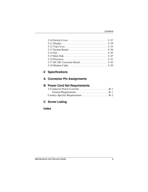 Page 5Contents
Maintenance and Service Guidev
5.10 Switch Cover  . . . . . . . . . . . . . . . . . . . . . . . . . . . . .  5–27
5.11 Display . . . . . . . . . . . . . . . . . . . . . . . . . . . . . . . . . .  5–29
5.12 Top Cover. . . . . . . . . . . . . . . . . . . . . . . . . . . . . . . .  5–33
5.13 System Board . . . . . . . . . . . . . . . . . . . . . . . . . . . . .  5–36
5.14 Fan  . . . . . . . . . . . . . . . . . . . . . . . . . . . . . . . . . . . . .  5–43
5.15 Heat Sink  . . . . . . . . . . . . . ....