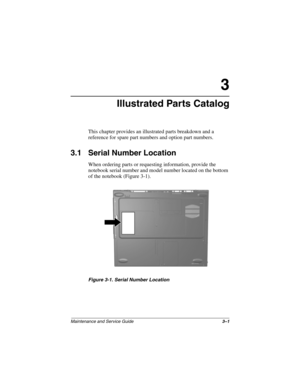 Page 61Maintenance and Service Guide3–1
3
Illustrated Parts Catalog
This chapter provides an illustrated parts breakdown and a 
reference for spare part numbers and option part numbers.
3.1 Serial Number Location
When ordering parts or requesting information, provide the 
notebook serial number and model number located on the bottom 
of the notebook (Figure 3-1).
Figure 3-1. Serial Number Location
279362-001.book  Page 1  Monday, July 8, 2002  11:49 AM 