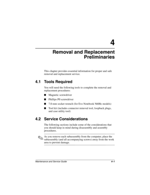 Page 82Maintenance and Service Guide4–1
4
Removal and Replacement
Preliminaries
This chapter provides essential information for proper and safe 
removal and replacement service.
4.1 Tools Required
You will need the following tools to complete the removal and 
replacement procedures:
■Magnetic screwdriver
■Phillips P0 screwdriver
■7.0-mm socket wrench (for Evo Notebook N600c models)
■Tool kit (includes connector removal tool, loopback plugs, 
and case utility tool)
4.2 Service Considerations
The following...