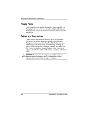 Page 834–2Maintenance and Service Guide
Removal and Replacement Preliminaries
Plastic Parts
Using excessive force during disassembly and reassembly can 
damage plastic parts. Use care when handling the plastic parts. 
Apply pressure only at the points designated in the maintenance 
instructions.
Cables and Connectors
Cables must be handled with extreme care to avoid damage. 
Apply only the tension required to unseat or seat the cables 
during removal and insertion. Handle cables by the connector 
whenever...