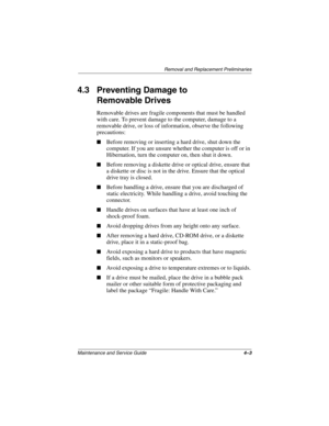 Page 84Removal and Replacement Preliminaries
Maintenance and Service Guide4–3
4.3 Preventing Damage to 
Removable Drives
Removable drives are fragile components that must be handled 
with care. To prevent damage to the computer, damage to a 
removable drive, or loss of information, observe the following 
precautions:
■Before removing or inserting a hard drive, shut down the 
computer. If you are unsure whether the computer is off or in 
Hibernation, turn the computer on, then shut it down.
■Before removing a...