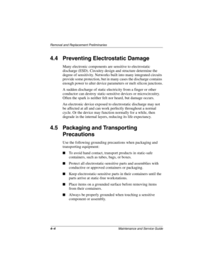 Page 854–4Maintenance and Service Guide
Removal and Replacement Preliminaries
4.4 Preventing Electrostatic Damage
Many electronic components are sensitive to electrostatic 
discharge (ESD). Circuitry design and structure determine the 
degree of sensitivity. Networks built into many integrated circuits 
provide some protection, but in many cases the discharge contains 
enough power to alter device parameters or melt silicon junctions.
A sudden discharge of static electricity from a finger or other 
conductor...