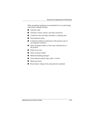 Page 88Removal and Replacement Preliminaries
Maintenance and Service Guide4–7
Other grounding equipment recommended for use in preventing 
electrostatic damage includes:
■Antistatic tape
■Antistatic smocks, aprons, and sleeve protectors
■Conductive bins and other assembly or soldering aids
■Nonconductive foam
■Conductive tabletop workstations with ground cords of 
one-megohm resistance
■Static-dissipative tables or floor mats with hard ties to 
the ground
■Field service kits
■Static awareness labels...