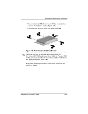 Page 103Removal and Replacement Procedures
Maintenance and Service Guide5–11
7. Remove the four PM3.0 × 3.0 screws 1 that secure the hard 
drive to the hard drive bracket (Figure 5-8).
8. Slide the hard drive out of the hard drive bracket 
2.
Figure 5-8. Removing the Hard Drive Bracket
✎Hard drive brackets are available with carbon finish for 
Evo Notebook N1000 models and silver finish for Presario 1500 
models, and are included in the Miscellaneous Plastics/Hardware 
Kit, spare part number 285541-001.
Reverse...