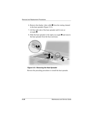 Page 1185–26Maintenance and Service Guide
Removal and Replacement Procedures
6. Remove the display video cable 1 from the routing channel 
in the heat spreader (Figure 5-21).
7. Lift the right side of the heat spreader until it rests at 
an angle
2.
8. Slide the heat spreader to the right at an angle 
3 and remove 
the heat spreader from the base enclosure.
Figure 5-21. Removing the Heat Spreader
Reverse the preceding procedures to install the heat spreader.
279372-001.book  Page 26  Friday, July 19, 2002  11:50...