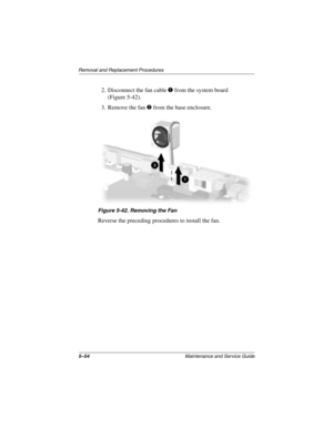 Page 1465–54Maintenance and Service Guide
Removal and Replacement Procedures
2. Disconnect the fan cable 1 from the system board 
(Figure 5-42).
3. Remove the fan 
2 from the base enclosure.
Figure 5-42. Removing the Fan
Reverse the preceding procedures to install the fan.
279372-001.book  Page 54  Friday, July 19, 2002  11:50 AM 