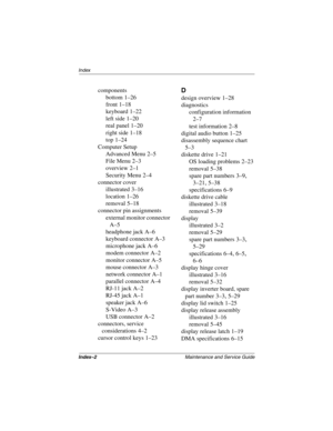 Page 199Index–2Maintenance and Service Guide
Index
components
bottom
 1–26
front
 1–18
keyboard
 1–22
left side
 1–20
real panel
 1–20
right side
 1–18
top
 1–24
Computer Setup
Advanced Menu
 2–5
File Menu
 2–3
overview
 2–1
Security Menu
 2–4
connector cover
illustrated
 3–16
location
 1–26
removal
 5–18
connector pin assignments
external monitor connector
 
A–5
headphone jack
 A–6
keyboard connector
 A–3
microphone jack
 A–6
modem connector
 A–2
monitor connector
 A–5
mouse connector
 A–3
network connector...