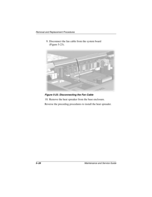 Page 1065–28Maintenance and Service Guide
Removal and Replacement Procedures
9. Disconnect the fan cable from the system board 
(Figure 5-23).
Figure 5-23. Disconnecting the Fan Cable
10. Remove the heat spreaker from the base enclosure.
Reverse the preceding procedures to install the heat spreader.
272638-001.book  Page 28  Thursday, July 25, 2002  4:21 PM 