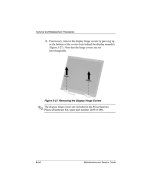 Page 1125–34Maintenance and Service Guide
Removal and Replacement Procedures
11. If necessary, remove the display hinge covers by pressing up 
on the bottom of the covers from behind the display assembly 
(Figure 5-27). Note that the hinge covers are not 
interchangeable.
Figure 5-27. Removing the Display Hinge Covers
✎The display hinge covers are included in the Miscellaneous 
Plastics/Hardware Kit, spare part number 285541-001.
272638-001.book  Page 34  Thursday, July 25, 2002  4:21 PM 