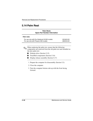 Page 1145–36Maintenance and Service Guide
Removal and Replacement Procedures
5.14 Palm Rest
✎When replacing the palm rest, ensure that the following 
components are removed from the old palm rest and installed on 
the new palm rest:
■Diskette drive (Section 5.15)
■TouchPad components (Section 5.16)
■Display release assembly (Section 5.17)
1. Prepare the computer for disassembly (Section 5.3).
2. Close the computer.
3. Turn the computer bottom side up with the front facing 
forward.
Palm Rests
Spare Part Number...
