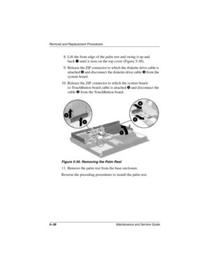 Page 1165–38Maintenance and Service Guide
Removal and Replacement Procedures
8. Lift the front edge of the palm rest and swing it up and 
back
1 until it rests on the top cover (Figure 5-30).
9. Release the ZIF connector to which the diskette drive cable is 
attached 
2 and disconnect the diskette drive cable 3 from the 
system board.
10. Release the ZIF connector to which the system board- 
to-TouchButton board cable is attached 
4 and disconnect the 
cable 
5 from the TouchButton board.
Figure 5-30. Removing...