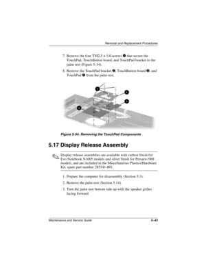 Page 121Removal and Replacement Procedures
Maintenance and Service Guide5–43
7. Remove the four TM2.5 × 5.0 screws 1 that secure the 
TouchPad, TouchButton board, and TouchPad bracket to the 
palm rest (Figure 5-34).
8. Remove the TouchPad bracket 
2, TouchButton board 3, and 
TouchPad 
4 from the palm rest. 
Figure 5-34. Removing the TouchPad Components
5.17 Display Release Assembly
✎Display release assemblies are available with carbon finish for 
Evo Notebook N1005 models and silver finish for Presario 900...