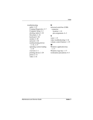 Page 187Index
Maintenance and Service GuideIndex–7
troubleshooting
audio
 2–25
Compaq Diagnostics
 2–7
Computer Setup
 2–2
docking station
 2–18
flowcharts
 2–10
keyboard
 2–28
modem
 2–30
network
 2–30
nonfunctioning device
 
2–18, 2–27
operating system loading
 
2–19
overview
 2–1
pointing device
 2–29
power
 2–12
video
 2–16
U
universal serial bus (USB) 
connector
location
 1–14
pin assignments
 A–2
V
vents 1–15
video troubleshooting
 2–16
volume control buttons
 1–19
W
Windows application key 
1–17
Windows...