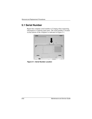 Page 805–2Maintenance and Service Guide
Removal and Replacement Procedures
5.1 Serial Number
Report the computer serial number to Compaq when requesting 
information or ordering spare parts. The serial number is located 
on the bottom of the computer as indicated in Figure 5-1.
Figure 5-1. Serial Number Location
272638-001.book  Page 2  Thursday, July 25, 2002  4:21 PM 