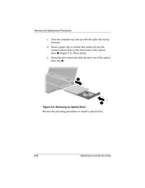 Page 865–8Maintenance and Service Guide
Removal and Replacement Procedures
c. Turn the computer top side up with the right side facing 
forward.
d. Insert a paper clip or similar thin metal rod into the 
manual release hole on the front bezel of the optical 
drive
1 (Figure 5-5). Press firmly.
e. Grasp the drive bezel and slide the drive out of the optical 
drive bay 
2.
Figure 5-5. Removing an Optical Drive
Reverse the preceding procedures to install a optical drive.
272638-001.book  Page 8  Thursday, July 25,...