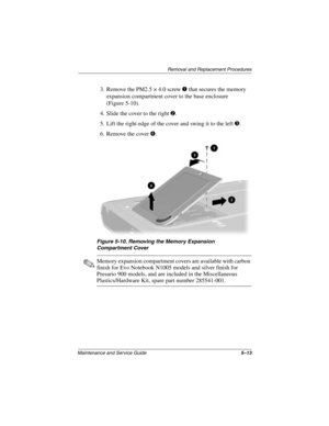 Page 91Removal and Replacement Procedures
Maintenance and Service Guide5–13
3. Remove the PM2.5 × 4.0 screw 1 that secures the memory 
expansion compartment cover to the base enclosure 
(Figure 5-10).
4. Slide the cover to the right 
2.
5. Lift the right edge of the cover and swing it to the left 
3.
6. Remove the cover 
4.
Figure 5-10. Removing the Memory Expansion 
Compartment Cover
✎Memory expansion compartment covers are available with carbon 
finish for Evo Notebook N1005 models and silver finish for...