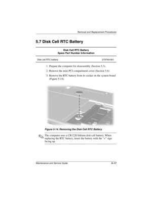 Page 95Removal and Replacement Procedures
Maintenance and Service Guide5–17
5.7 Disk Cell RTC Battery
1. Prepare the computer for disassembly (Section 5.3).
2. Remove the mini PCI compartment cover (Section 5.6).
3. Remove the RTC battery from its socket on the system board 
(Figure 5-14).
Figure 5-14. Removing the Disk Cell RTC Battery
✎The computer uses a CR1220 lithium disk cell battery. When 
replacing the RTC battery, insert the battery with the “+” sign 
facing up.
Disk Cell RTC Battery
Spare Part Number...