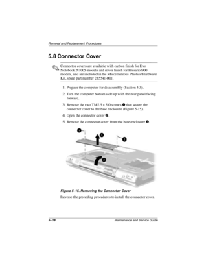 Page 965–18Maintenance and Service Guide
Removal and Replacement Procedures
5.8 Connector Cover
✎Connector covers are available with carbon finish for Evo 
Notebook N1005 models and silver finish for Presario 900 
models, and are included in the Miscellaneous Plastics/Hardware 
Kit, spare part number 285541-001.
1. Prepare the computer for disassembly (Section 5.3).
2. Turn the computer bottom side up with the rear panel facing 
forward.
3. Remove the two TM2.5 × 5.0 screws 
1 that secure the 
connector cover...