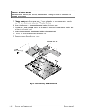 Page 532-32 Removal and Replacement Service Manual
  Caution: Wireless Models
 
Be careful when removing and attaching antenna cables. Damage to cables or connectors can
degrade performance.
 
3. Wireless models only: 
Remove the mini-PCI door and unplug the two antenna cables from the
mini-PCI card. Do not remove the mini-PCI card at this time.
 
4. 
Remove the four screws that attach the motherboard to the bottom case.
 
5. 
From the back of the notebook, remove the six standoffs (two each from the external...