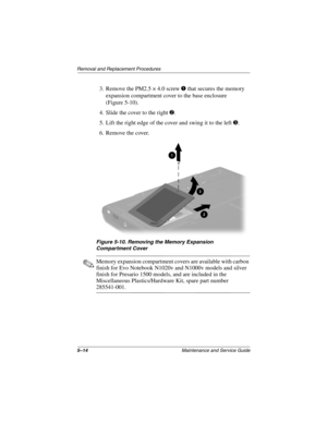 Page 1205–14Maintenance and Service Guide
Removal and Replacement Procedures
3. Remove the PM2.5 × 4.0 screw 1 that secures the memory 
expansion compartment cover to the base enclosure 
(Figure 5-10).
4. Slide the cover to the right 
2.
5. Lift the right edge of the cover and swing it to the left 
3.
6. Remove the cover.
Figure 5-10. Removing the Memory Expansion 
Compartment Cover
✎Memory expansion compartment covers are available with carbon 
finish for Evo Notebook N1020v and N1000v models and silver 
finish...