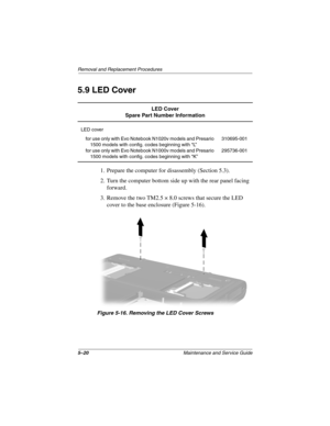 Page 1265–20Maintenance and Service Guide
Removal and Replacement Procedures
5.9 LED Cover
1. Prepare the computer for disassembly (Section 5.3).
2. Turn the computer bottom side up with the rear panel facing 
forward.
3. Remove the two TM2.5 × 8.0 screws that secure the LED 
cover to the base enclosure (Figure 5-16).
Figure 5-16. Removing the LED Cover Screws
LED Cover
Spare Part Number Information
LED cover
for use only with Evo Notebook N1020v models and Presario 
1500 models with config. codes beginning with...