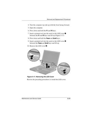 Page 127Removal and Replacement Procedures
Maintenance and Service Guide5–21
4. Turn the computer top side up with the front facing forward.
5. Open the computer.
6. Press down and hold the 
F1 and F2 keys.
7. Insert a pointed tool into the notch in the LED cover 
1 
between the 
F1 and F2 keys and lift up (Figure 5-17).
8. Press down and hold the 
Pause and Scroll keys.
9. Insert a pointed tool into the notch in the LED cover 
2 
between the 
Pause and Scroll keys and lift up.
10. Remove the LED cover 
3....