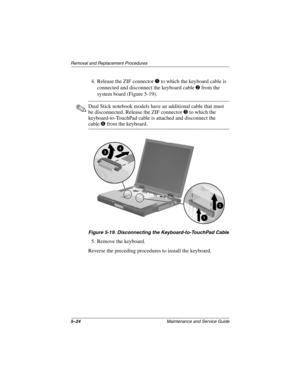 Page 1305–24Maintenance and Service Guide
Removal and Replacement Procedures
4. Release the ZIF connector 1 to which the keyboard cable is 
connected and disconnect the keyboard cable 
2 from the 
system board (Figure 5-19).
✎Dual Stick notebook models have an additional cable that must 
be disconnected. Release the ZIF connector 
3 to which the 
keyboard-to-TouchPad cable is attached and disconnect the 
cable4 from the keyboard.
Figure 5-19. Disconnecting the Keyboard-to-TouchPad Cable
5. Remove the keyboard....