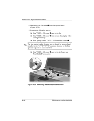 Page 1325–26Maintenance and Service Guide
Removal and Replacement Procedures
4. Disconnect the fan cable 1 from the system board 
(Figure 5-20).
5. Remove the following screws:
❏One TM2.5 × 5.0 screw 2 next to the fan
❏One TM2.5 × 5.0 screw 3 that secures the display video 
cable ground loop
❏Four spring-loaded TM2.5 × 14.0 shoulder screws 4
✎The four spring-loaded shoulder screws should be removed and 
installed in the “1,” “2,” “3,” “4” sequence stamped on the heat 
spreader adjacent to each screwhole.
❏One...