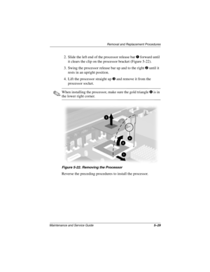 Page 135Removal and Replacement Procedures
Maintenance and Service Guide5–29
2. Slide the left end of the processor release bar 1 forward until 
it clears the clip on the processor bracket (Figure 5-22).
3. Swing the processor release bar up and to the right 
2 until it 
rests in an upright position.
4. Lift the processor straight up 
3 and remove it from the 
processor socket.
✎When installing the processor, make sure the gold triangle4 is in 
the lower right corner.
Figure 5-22. Removing the Processor
Reverse...