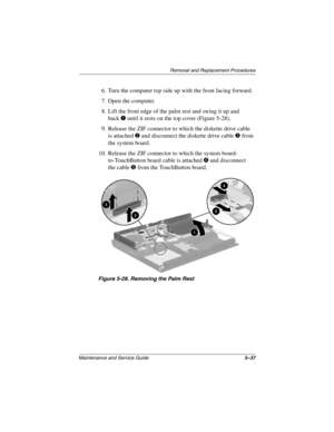 Page 143Removal and Replacement Procedures
Maintenance and Service Guide5–37
6. Turn the computer top side up with the front facing forward.
7. Open the computer.
8. Lift the front edge of the palm rest and swing it up and 
back
1 until it rests on the top cover (Figure 5-28).
9. Release the ZIF connector to which the diskette drive cable 
is attached 
2 and disconnect the diskette drive cable 3 from 
the system board.
10. Release the ZIF connector to which the system board- 
to-TouchButton board cable is...