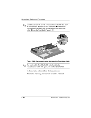 Page 1445–38Maintenance and Service Guide
Removal and Replacement Procedures
✎Dual Stick notebook models have an additional cable that must 
be disconnected. Release the ZIF connector 
1 to which the 
keyboard-to-TouchPad cable is attached and disconnect the 
cable2 from the TouchPad (Figure 5-29).
Figure 5-29. Disconnecting the Keyboard-to-TouchPad Cable
✎The keyboard-to-TouchPad cable is included in the 
Miscellaneous Cable Kit, spare part number 285540-001.
11. Remove the palm rest from the base enclosure....