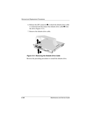 Page 1465–40Maintenance and Service Guide
Removal and Replacement Procedures
6. Release the ZIF connector 1 to which the diskette drive cable 
is connected and disconnect the diskette drive cable 
2 from 
the drive (Figure 5-31).
7. Remove the diskette drive cable.
Figure 5-31. Removing the Diskette Drive Cable
Reverse the preceding procedures to install the diskette drive. 