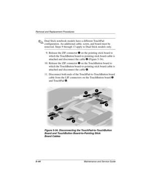 Page 1505–44Maintenance and Service Guide
Removal and Replacement Procedures
✎Dual Stick notebook models have a different TouchPad 
configuration. An additional cable, screw, and board must be 
removed. Steps 9 through 13 apply to Dual Stick models only.
9. Release the ZIF connector 
1 on the pointing stick board to 
which the TouchButton board-to-pointing stick board cable is 
attached and disconnect the cable 
2 (Figure 5-34).
10. Release the ZIF connector 
3 on the TouchButton board to 
which the TouchButton...