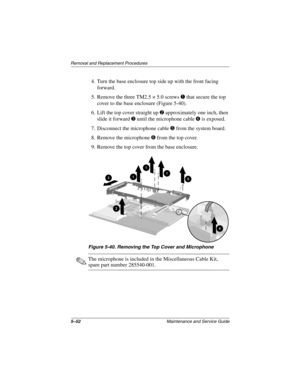 Page 1585–52Maintenance and Service Guide
Removal and Replacement Procedures
4. Turn the base enclosure top side up with the front facing 
forward.
5. Remove the three TM2.5 × 5.0 screws 
1 that secure the top 
cover to the base enclosure (Figure 5-40).
6. Lift the top cover straight up 
2 approximately one inch, then 
slide it forward 
3 until the microphone cable 4 is exposed.
7. Disconnect the microphone cable 
5 from the system board.
8. Remove the microphone 
6 from the top cover.
9. Remove the top cover...