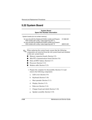 Page 1625–56Maintenance and Service Guide
Removal and Replacement Procedures
5.22 System Board
✎When replacing the system board, ensure that the following 
components are removed from the old system board and installed 
on the new system board:
■Memory expansion boards (Section 5.5)
■Mini PCI communications board (Section 5.6)
■Disk cell RTC battery (Section 5.7)
■Processor (Section 5.12)
■Modem cable (Section 5.23)
1. Prepare the computer for disassembly (Section 5.3) and 
remove the following components:
a....