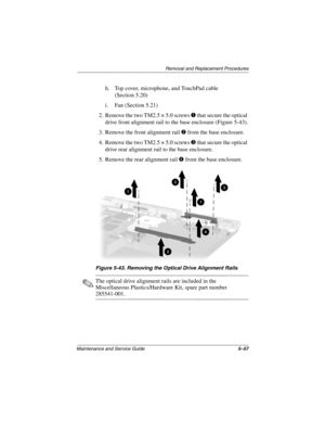 Page 163Removal and Replacement Procedures
Maintenance and Service Guide5–57
h. Top cover, microphone, and TouchPad cable
(Section 5.20)
i. Fan (Section 5.21)
2. Remove the two TM2.5 × 5.0 screws 
1 that secure the optical 
drive front alignment rail to the base enclosure (Figure 5-43).
3. Remove the front alignment rail 
2 from the base enclosure.
4. Remove the two TM2.5 × 5.0 screws 
3 that secure the optical 
drive rear alignment rail to the base enclosure.
5. Remove the rear alignment rail 
4 from the base...