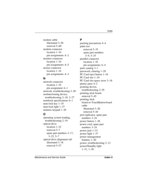 Page 217Index
Maintenance and Service GuideIndex–5
modem cable
illustrated
 3–20
removal
 5–60
modem connector
location
 1–34
pin assignments
 A–2
monitor connector
location
 1–34
pin assignments
 A–5
mouse connector
location
 1–34
pin assignments
 A–3
N
network connector
location
 1–34
pin assignment
 A–1
network, troubleshooting
 2–30
nonfunctioning device, 
troubleshooting
 2–18, 2–27
notebook specifications
 6–1
num lock key
 1–35
num lock light
 1–37
numeric keypad
 1–36
O
operating system loading,...