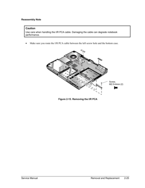 Page 59 
Reassembly Note 
 
Caution 
Use care when handling the I/R PCA cable. Damaging the cable can degrade notebook 
performance. 
 
• Make sure you route the I/R PCA cable between the left screw hole and th\
e bottom case. 
  
 
Screw, 
M2.5×4mm (2) 
Figure 2-15. Removing the I/R PCA 
Service Manual Removal and Replacement 2-25  