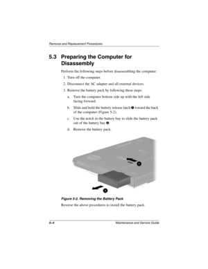 Page 1235–4Maintenance and Service Guide
Removal and Replacement Procedures
5.3 Preparing the Computer for 
Disassembly
Perform the following steps before disassembling the computer:
1. Turn off the computer.
2. Disconnect the AC adapter and all external devices.
3. Remove the battery pack by following these steps:
a. Turn the computer bottom side up with the left side 
facing forward.
b. Slide and hold the battery release latch 
1 toward the back 
of the computer (Figure 5-2).
c. Use the notch in the battery...