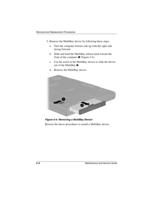 Page 1255–6Maintenance and Service Guide
Removal and Replacement Procedures
5. Remove the MultiBay device by following these steps:
a. Turn the computer bottom side up with the right side 
facing forward.
b. Slide and hold the MultiBay release latch toward the 
front of the computer 
1 (Figure 5-4).
c. Use the notch in the MultiBay device to slide the device 
out of the MultiBay 
2.
d. Remove the MultiBay device.
Figure 5-4. Removing a MultiBay Device
Reverse the above procedures to install a MultiBay device....