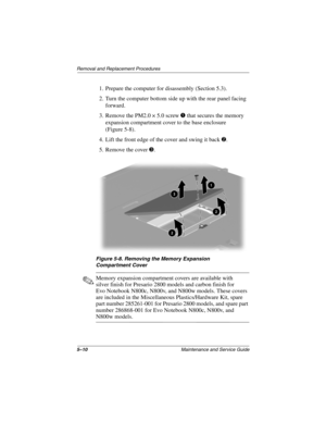 Page 1295–10Maintenance and Service Guide
Removal and Replacement Procedures
1. Prepare the computer for disassembly (Section 5.3).
2. Turn the computer bottom side up with the rear panel facing 
forward.
3. Remove the PM2.0 × 5.0 screw 1 that secures the memory 
expansion compartment cover to the base enclosure 
(Figure 5-8).
4. Lift the front edge of the cover and swing it back 2.
5. Remove the cover 3.
Figure 5-8. Removing the Memory Expansion
Compartment Cover
✎Memory expansion compartment covers are...