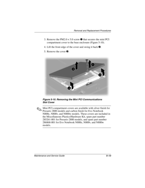 Page 132Removal and Replacement Procedures
Maintenance and Service Guide5–13
3. Remove the PM2.0 × 5.0 screw 1 that secures the mini PCI 
compartment cover to the base enclosure (Figure 5-10).
4. Lift the front edge of the cover and swing it back 2.
5. Remove the cover 3.
Figure 5-10. Removing the Mini PCI Communications 
Slot Cover
✎Mini PCI compartment covers are available with silver finish for 
Presario 2800 models and carbon finish for Evo Notebook 
N800c, N800v, and N800w models. These covers are included...