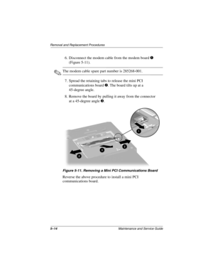 Page 1335–14Maintenance and Service Guide
Removal and Replacement Procedures
6. Disconnect the modem cable from the modem board 1 
(Figure 5-11).
✎The modem cable spare part number is 285268-001.
7. Spread the retaining tabs to release the mini PCI 
communications board 2. The board tilts up at a 
45-degree angle.
8. Remove the board by pulling it away from the connector 
at a 45-degree angle 3.
Figure 5-11. Removing a Mini PCI Communications Board
Reverse the above procedure to install a mini PCI...