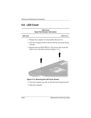 Page 1355–16Maintenance and Service Guide
Removal and Replacement Procedures
5.8 LED Cover
1. Prepare the computer for disassembly (Section 5.3).
2. Turn the computer bottom side up with the rear panel facing 
forward.
3. Remove the two black PM2.0 × 10.0 screws that secure the 
LED cover to the base enclosure (Figure 5-13).
Figure 5-13. Removing the LED Cover Screws
4. Turn the computer top side up with the front facing forward.
5. Open the computer.
LED Cover
Spare Part Number Information
LED cover288503-001...