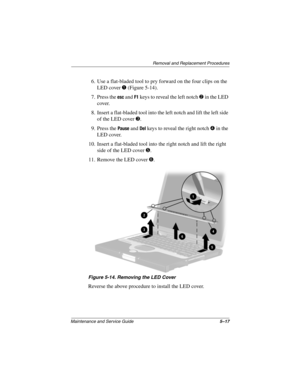 Page 136Removal and Replacement Procedures
Maintenance and Service Guide5–17
6. Use a flat-bladed tool to pry forward on the four clips on the 
LED cover 1 (Figure 5-14).
7. Press the 
esc and F1 keys to reveal the left notch 2 in the LED 
cover.
8. Insert a flat-bladed tool into the left notch and lift the left side 
of the LED cover 3.
9. Press the 
Pause and Del keys to reveal the right notch 4 in the 
LED cover.
10. Insert a flat-bladed tool into the right notch and lift the right 
side of the LED cover 5....