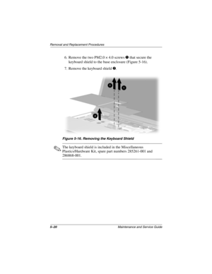 Page 1395–20Maintenance and Service Guide
Removal and Replacement Procedures
6. Remove the two PM2.0 × 4.0 screws 1 that secure the 
keyboard shield to the base enclosure (Figure 5-16).
7. Remove the keyboard shield 2.
Figure 5-16. Removing the Keyboard Shield
✎The keyboard shield is included in the Miscellaneous 
Plastics/Hardware Kit, spare part numbers 285261-001 and 
286868-001.
268135-003.book  Page 20  Thursday, January 30, 2003  9:12 AM 