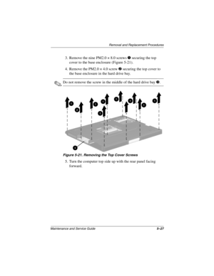 Page 146Removal and Replacement Procedures
Maintenance and Service Guide5–27
3. Remove the nine PM2.0 × 8.0 screws 1 securing the top 
cover to the base enclosure (Figure 5-21).
4. Remove the PM2.0 × 4.0 screw 2 securing the top cover to 
the base enclosure in the hard drive bay.
✎Do not remove the screw in the middle of the hard drive bay 3.
Figure 5-21. Removing the Top Cover Screws
5. Turn the computer top side up with the rear panel facing 
forward.
268135-003.book  Page 27  Thursday, January 30, 2003  9:12 AM 
